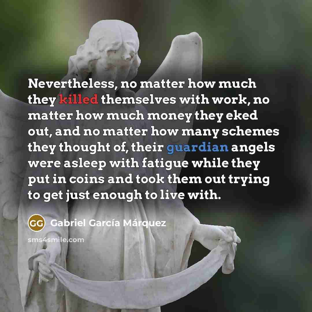 “Nevertheless, no matter how much they killed themselves with work, no matter how much money they eked out, and no matter how many schemes they thought of, their guardian angels were asleep with fatigue while they put in coins and took them out trying to get just enough to live with.” quote by Gabriel Garcia Marquez