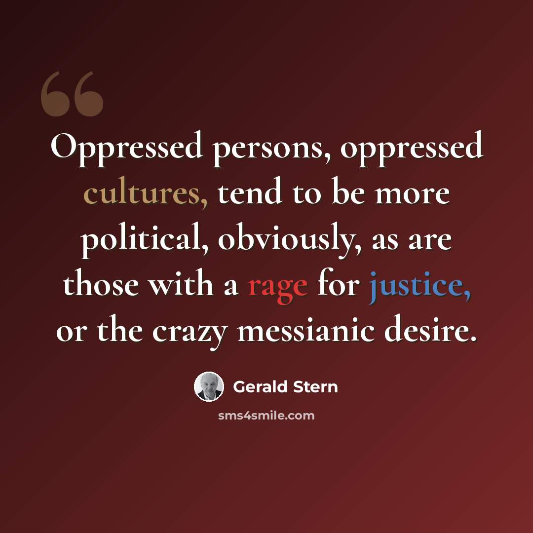 “Oppressed persons, oppressed cultures, tend to be more political, obviously, as are those with a rage for justice, or the crazy messianic desire.” quote by Gerald Stern