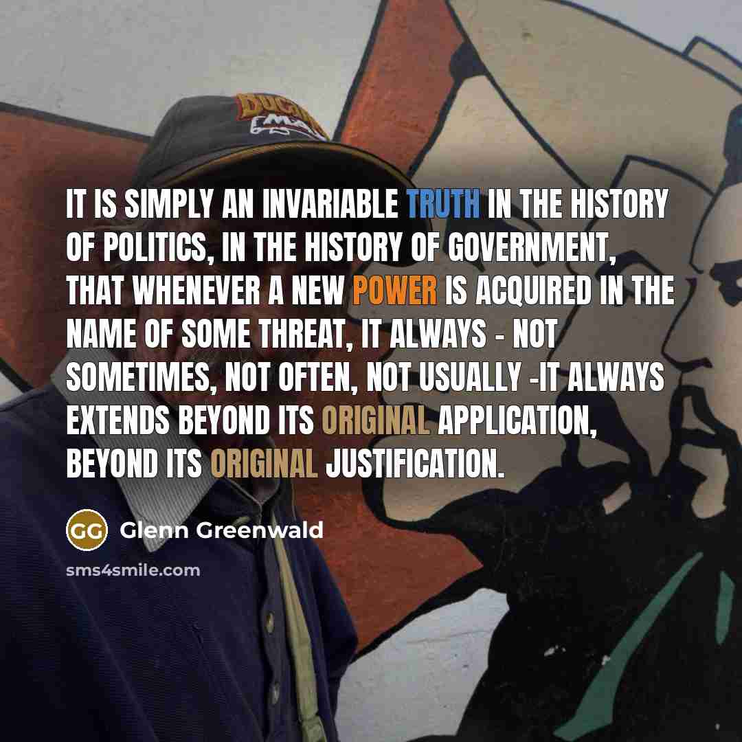 “It is simply an invariable truth in the history of politics, in the history of government, that whenever a new power is acquired in the name of some threat, it always - not sometimes, not often, not usually -it always extends beyond its original application, beyond its original justification.” quote by Glenn Greenwald