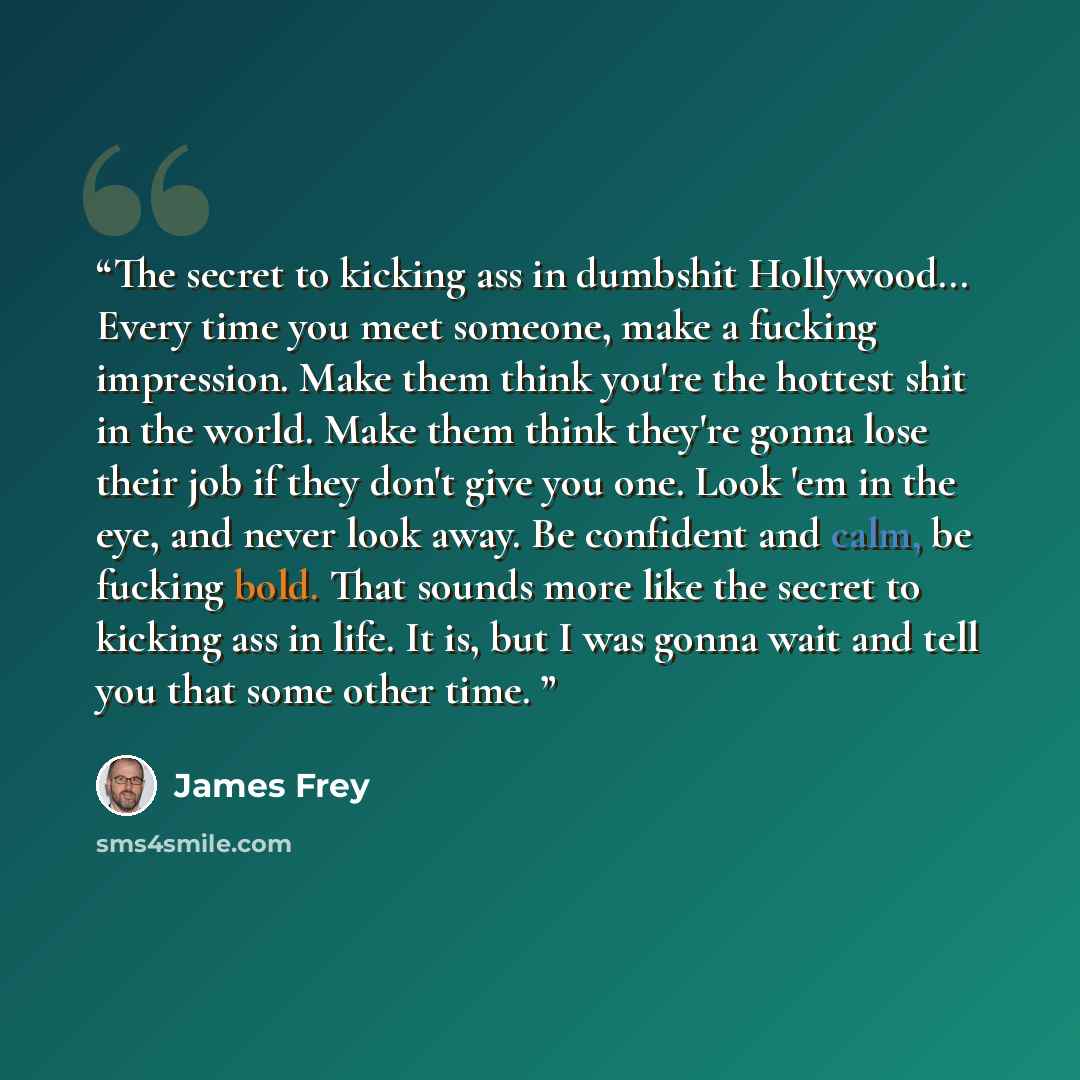 “The secret to kicking ass in dumbshit Hollywood... Every time you meet someone, make a fucking impression. Make them think you're the hottest shit in the world. Make them think they're gonna lose their job if they don't give you one. Look 'em in the eye, and never look away. Be confident and calm…” quote by James Frey
