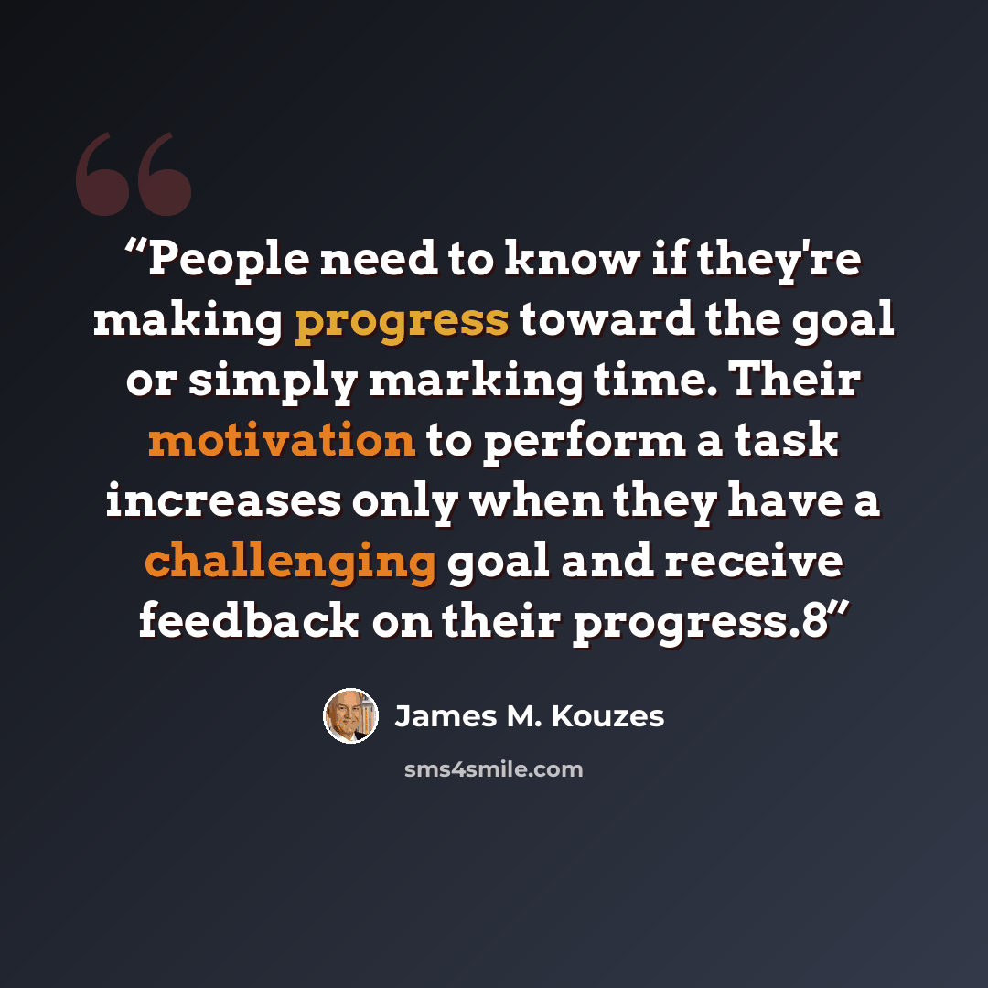 “People need to know if they're making progress toward the goal or simply marking time. Their motivation to perform a task increases only when they have a challenging goal and receive feedback on their progress.8” quote by James M. Kouzes