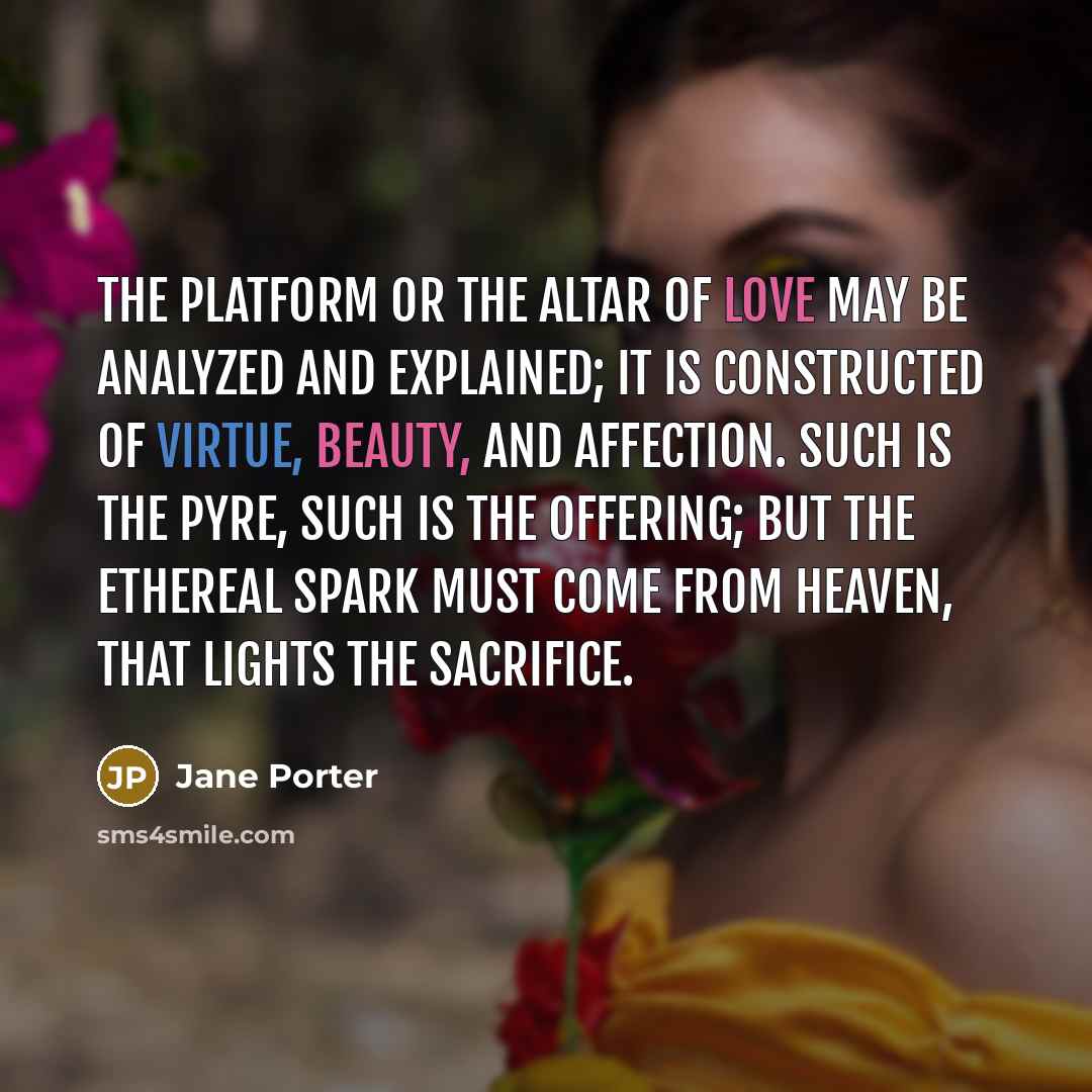 “The platform or the altar of love may be analyzed and explained; it is constructed of virtue, beauty, and affection. Such is the pyre, such is the offering; but the ethereal spark must come from heaven, that lights the sacrifice.” quote by Jane Porter