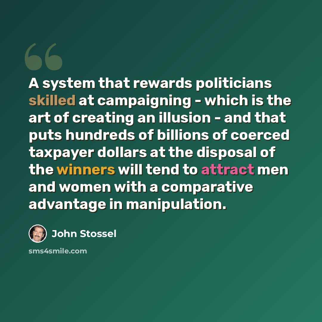 “A system that rewards politicians skilled at campaigning - which is the art of creating an illusion - and that puts hundreds of billions of coerced taxpayer dollars at the disposal of the winners will tend to attract men and women with a comparative advantage in manipulation.” quote by John Stossel