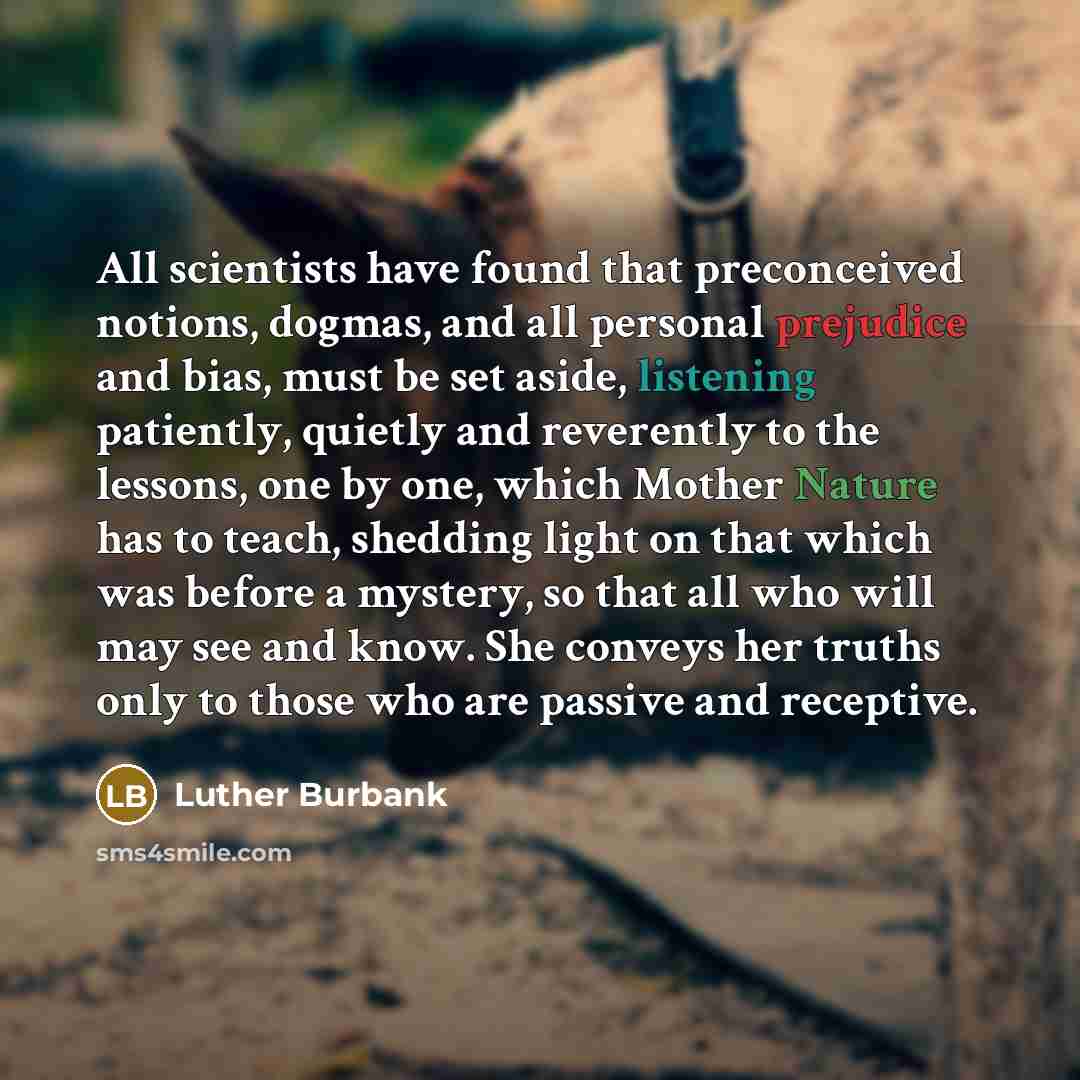 “All scientists have found that preconceived notions, dogmas, and all personal prejudice and bias, must be set aside, listening patiently, quietly and reverently to the lessons, one by one, which Mother Nature has to teach, shedding light on that which was before a mystery, so that all who will may…” quote by Luther Burbank