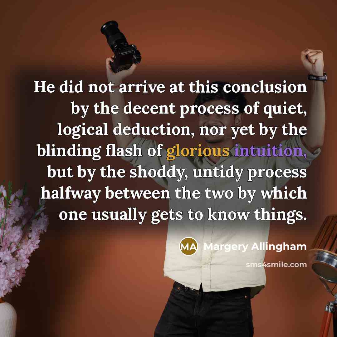“He did not arrive at this conclusion by the decent process of quiet, logical deduction, nor yet by the blinding flash of glorious intuition, but by the shoddy, untidy process halfway between the two by which one usually gets to know things.” quote by Margery Allingham