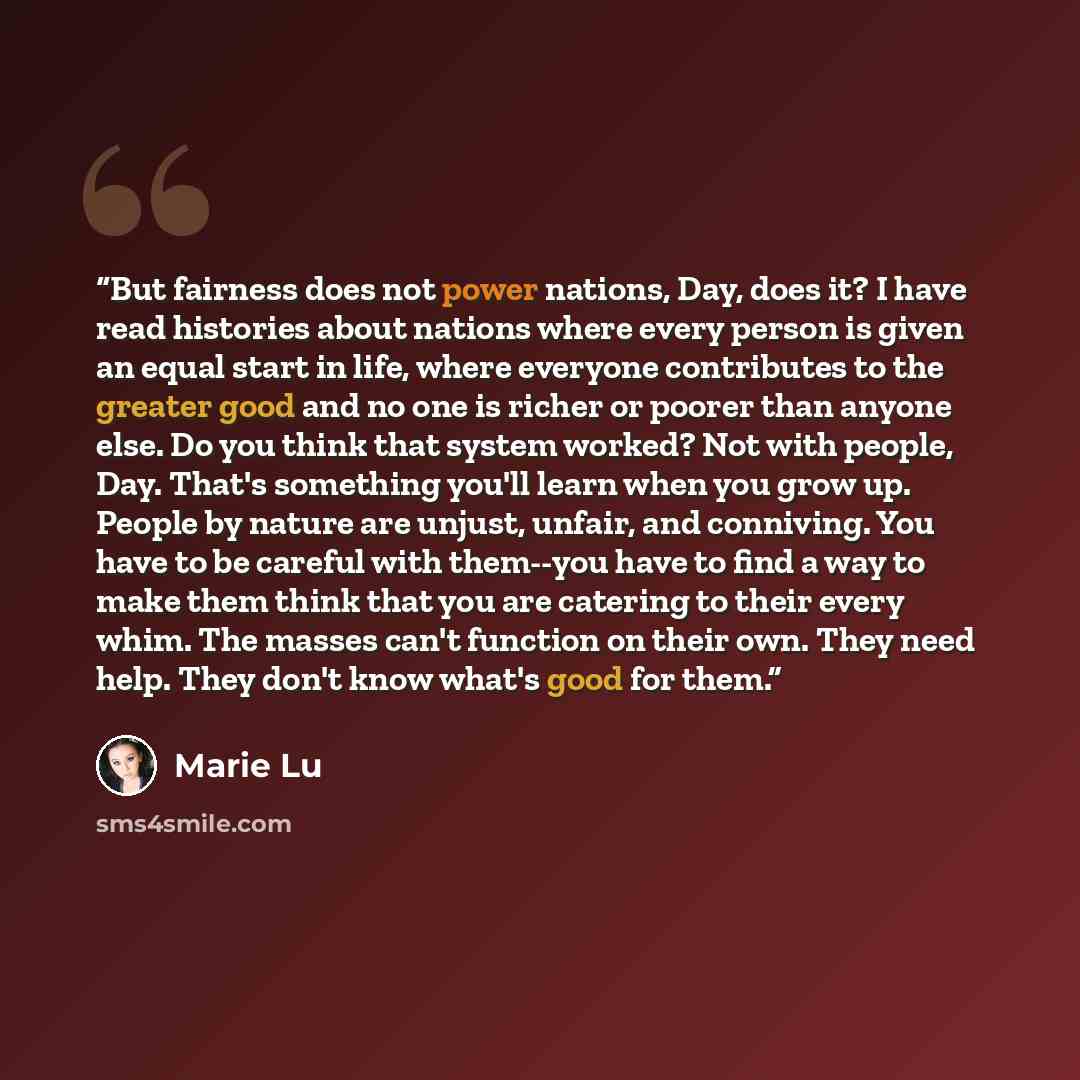 “But fairness does not power nations, Day, does it? I have read histories about nations where every person is given an equal start in life, where everyone contributes to the greater good and no one is richer or poorer than anyone else. Do you think that system worked? Not with people, Day. That's…” quote by Marie Lu