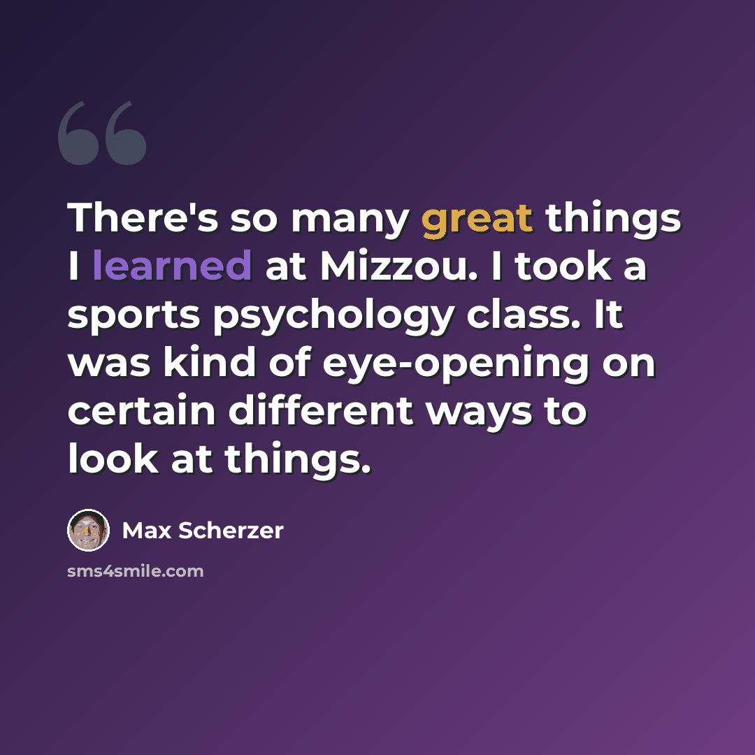 “There's so many great things I learned at Mizzou. I took a sports psychology class. It was kind of eye-opening on certain different ways to look at things.” quote by Max Scherzer