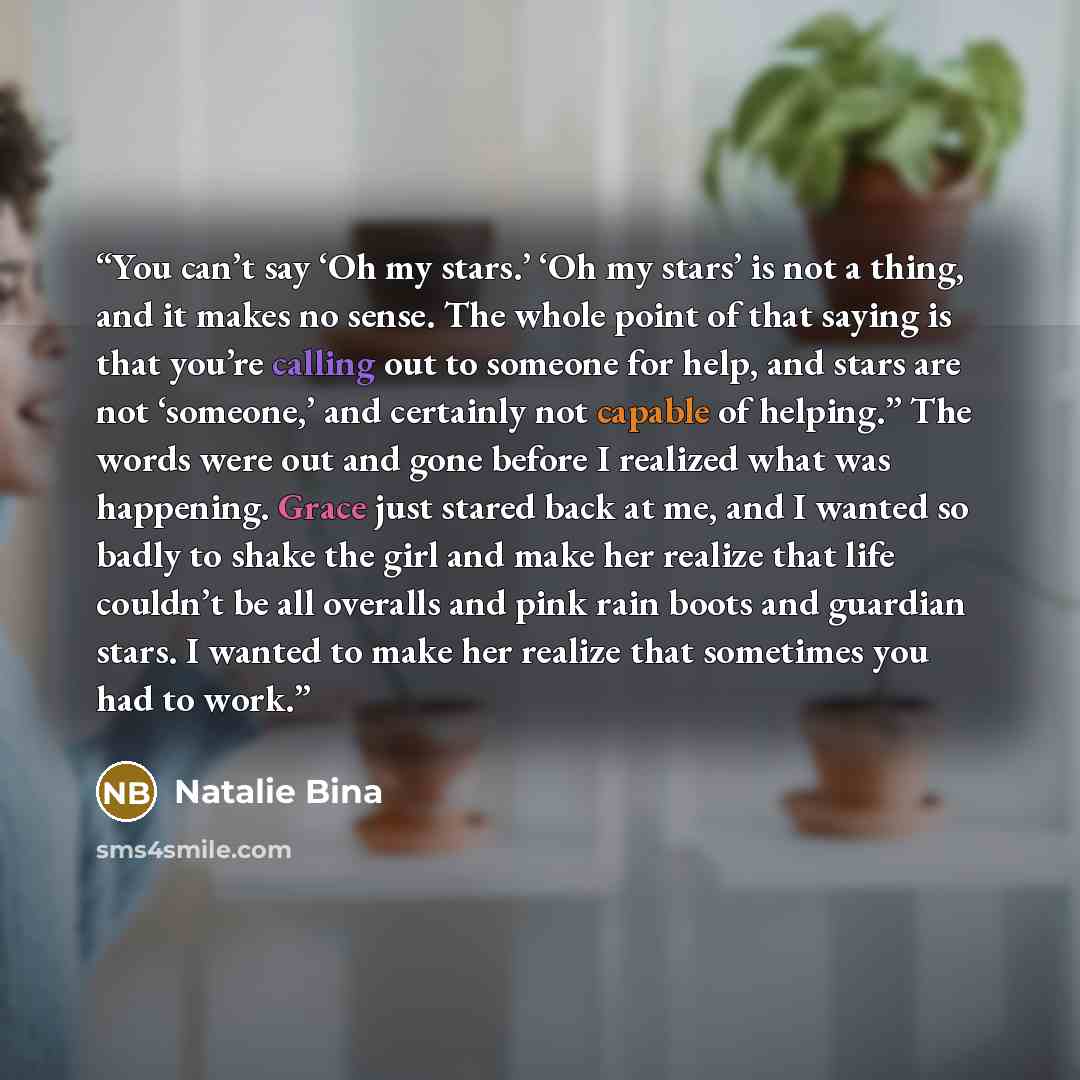 “You can’t say ‘Oh my stars.’ ‘Oh my stars’ is not a thing, and it makes no sense. The whole point of that saying is that you’re calling out to someone for help, and stars are not ‘someone,’ and certainly not capable of helping.” The words were out and gone before I realized what was happening…” quote by Natalie Bina