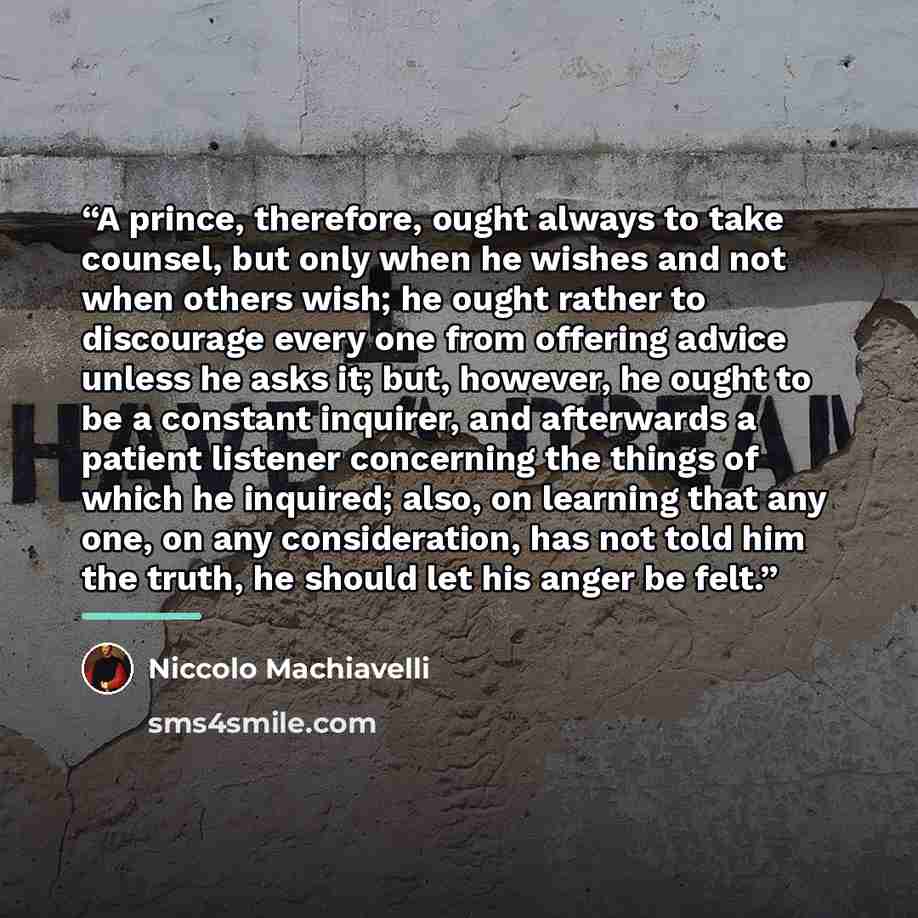 “A prince, therefore, ought always to take counsel, but only when he wishes and not when others wish; he ought rather to discourage every one from offering advice unless he asks it; but, however, he ought to be a constant inquirer, and afterwards a patient listener concerning the things of which he…” quote by Niccolò Machiavelli