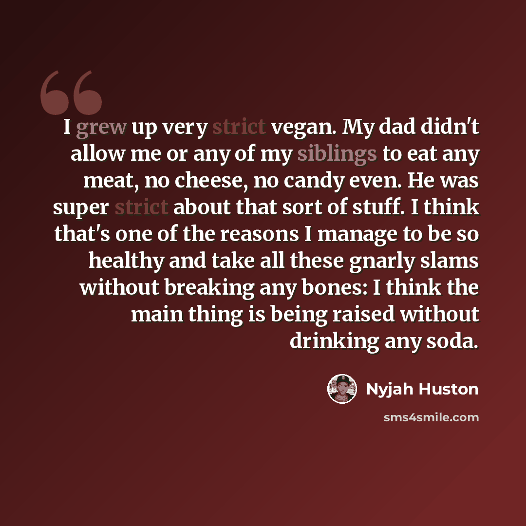 “I grew up very strict vegan. My dad didn't allow me or any of my siblings to eat any meat, no cheese, no candy even. He was super strict about that sort of stuff. I think that's one of the reasons I manage to be so healthy and take all these gnarly slams without breaking any bones: I think the…” quote by Nyjah Huston