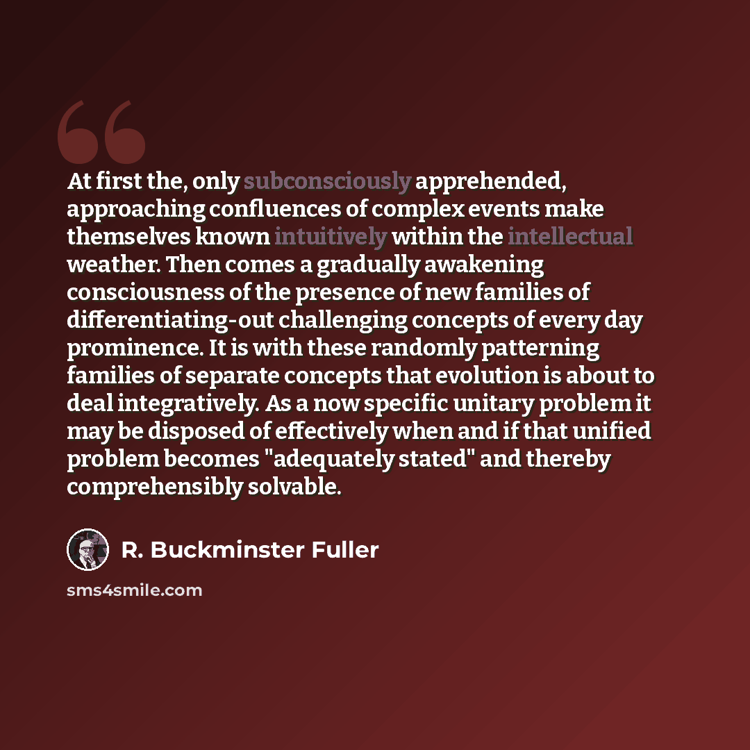“At first the, only subconsciously apprehended, approaching confluences of complex events make themselves known intuitively within the intellectual weather. Then comes a gradually awakening consciousness of the presence of new families of differentiating-out challenging concepts of every day…” quote by R. Buckminster Fuller