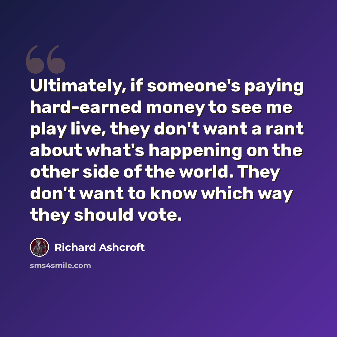 “Ultimately, if someone's paying hard-earned money to see me play live, they don't want a rant about what's happening on the other side of the world. They don't want to know which way they should vote.” quote by Richard Ashcroft