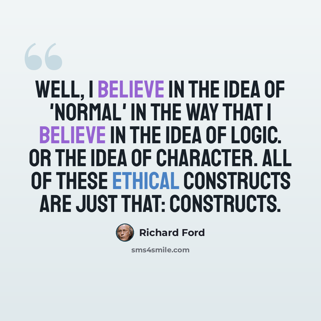 “Well, I believe in the idea of 'normal' in the way that I believe in the idea of logic. Or the idea of character. All of these ethical constructs are just that: constructs.” quote by Richard Ford