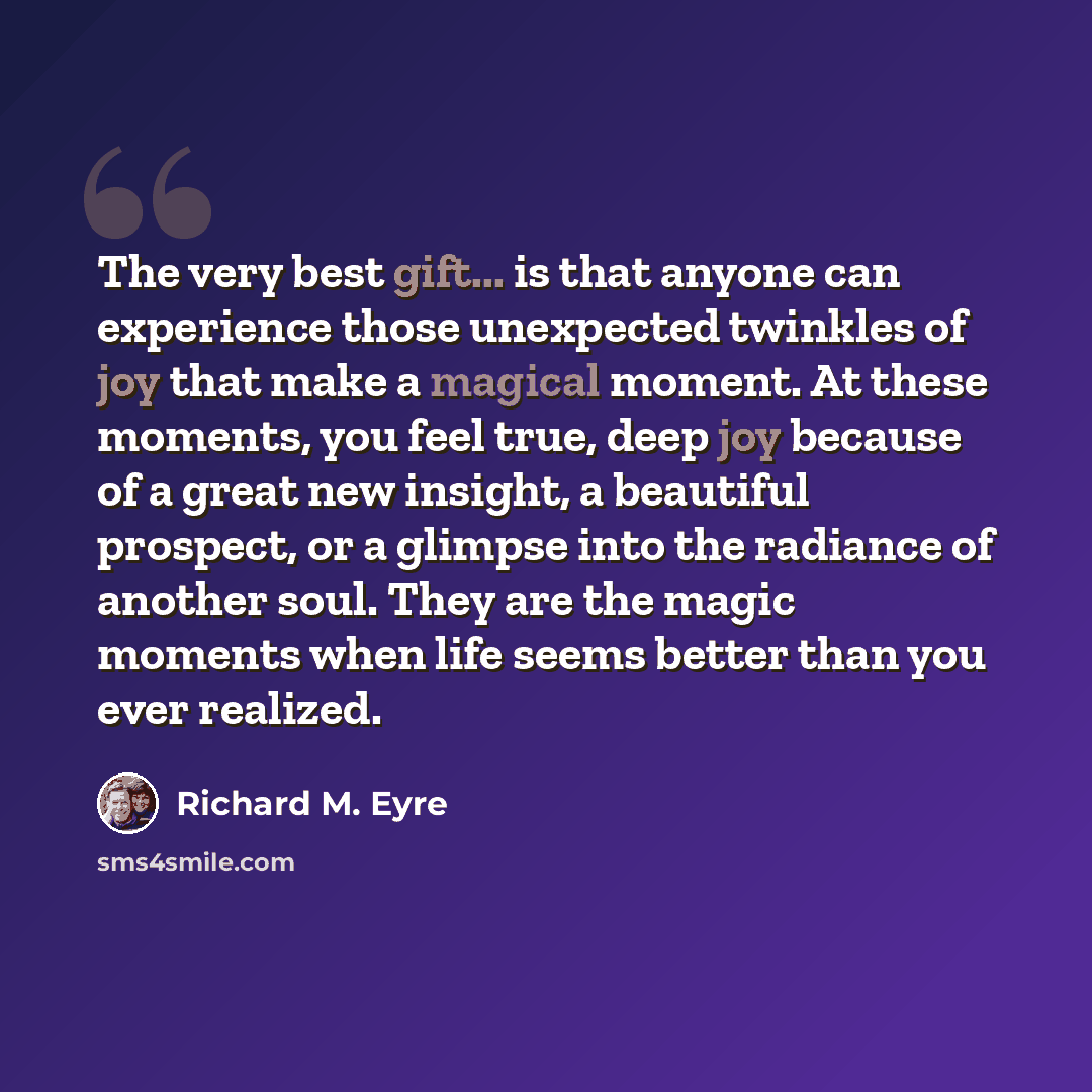 “The very best gift... is that anyone can experience those unexpected twinkles of joy that make a magical moment. At these moments, you feel true, deep joy because of a great new insight, a beautiful prospect, or a glimpse into the radiance of another soul. They are the magic moments when life…” quote by Richard M. Eyre