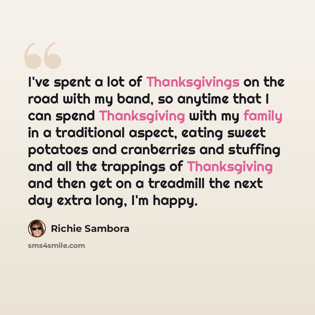 “I've spent a lot of Thanksgivings on the road with my band, so anytime that I can spend Thanksgiving with my family in a traditional aspect, eating sweet potatoes and cranberries and stuffing and all the trappings of Thanksgiving and then get on a treadmill the next day extra long, I'm happy.” quote by Richie Sambora
