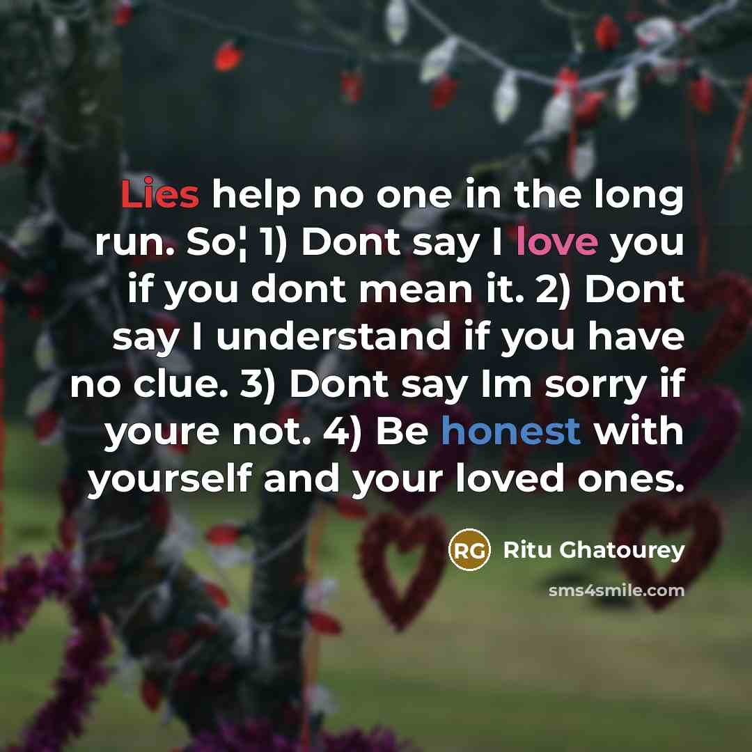 “Lies help no one in the long run. So¦ 1) Dont say I love you if you dont mean it. 2) Dont say I understand if you have no clue. 3) Dont say Im sorry if youre not. 4) Be honest with yourself and your loved ones.” quote by Ritu Ghatourey