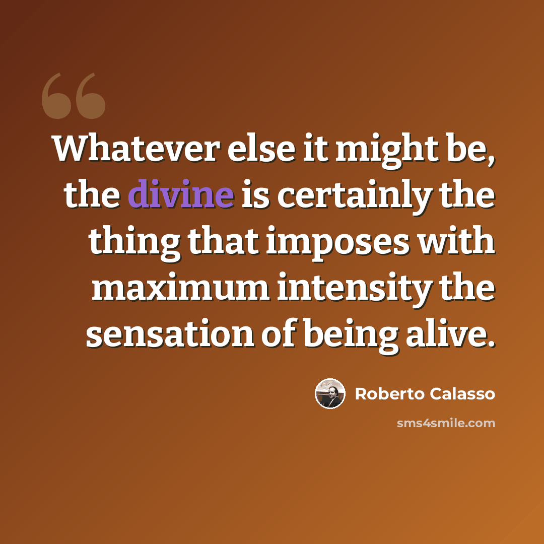 “Whatever else it might be, the divine is certainly the thing that imposes with maximum intensity the sensation of being alive.” quote by Roberto Calasso