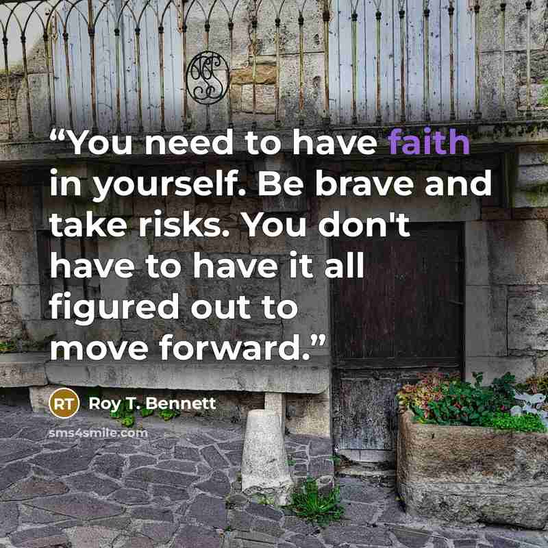 “You need to have faith in yourself. Be brave and take risks. You don't have to have it all figured out to move forward.” quote by Roy T. Bennett
