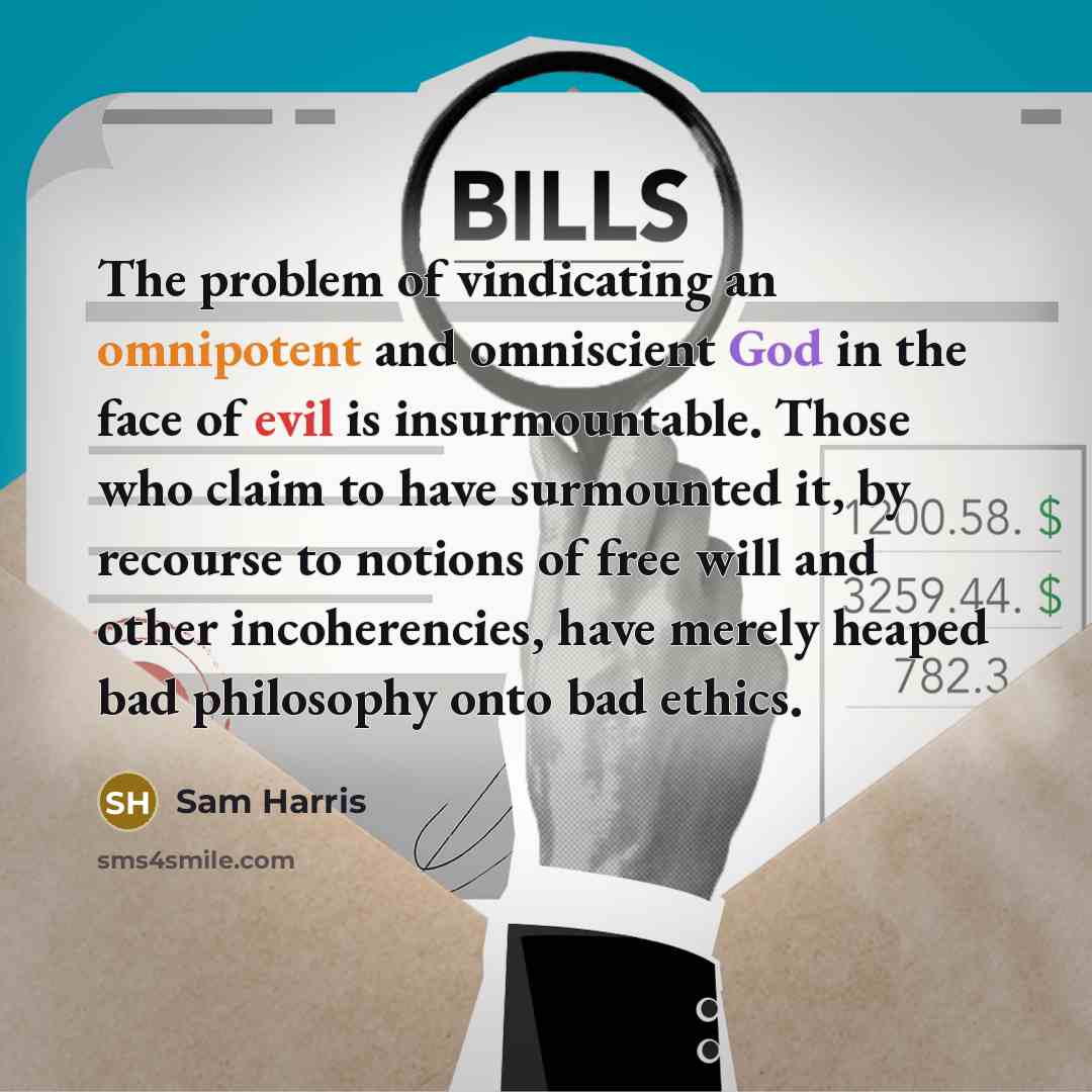 “The problem of vindicating an omnipotent and omniscient God in the face of evil is insurmountable. Those who claim to have surmounted it, by recourse to notions of free will and other incoherencies, have merely heaped bad philosophy onto bad ethics.” quote by Sam Harris