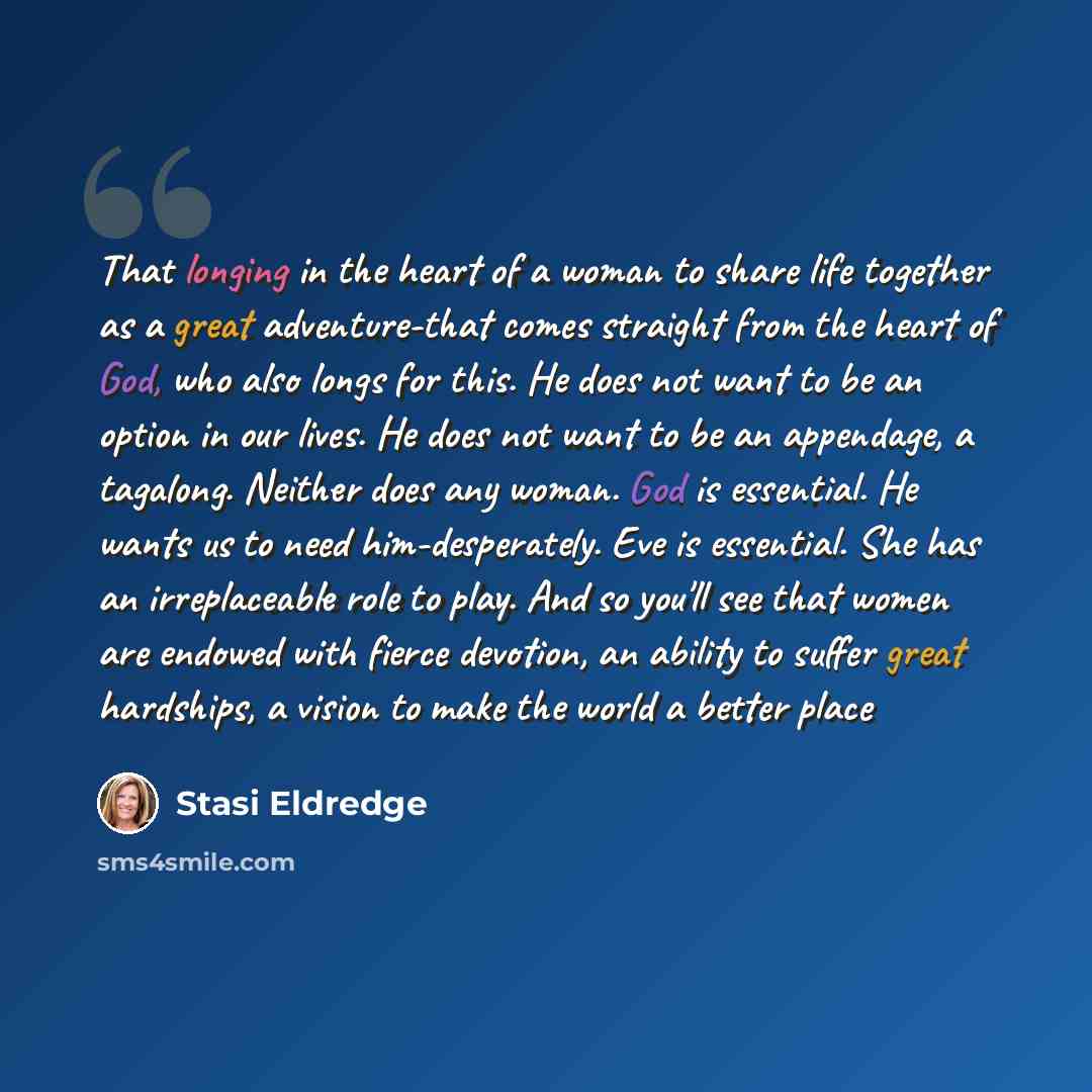 “That longing in the heart of a woman to share life together as a great adventure-that comes straight from the heart of God, who also longs for this. He does not want to be an option in our lives. He does not want to be an appendage, a tagalong. Neither does any woman. God is essential. He wants us…” quote by Stasi Eldredge