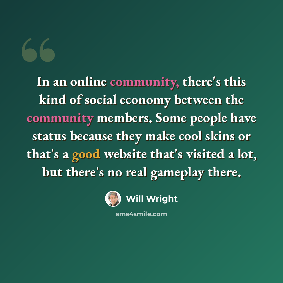 “In an online community, there's this kind of social economy between the community members. Some people have status because they make cool skins or that's a good website that's visited a lot, but there's no real gameplay there.” quote by Will Wright
