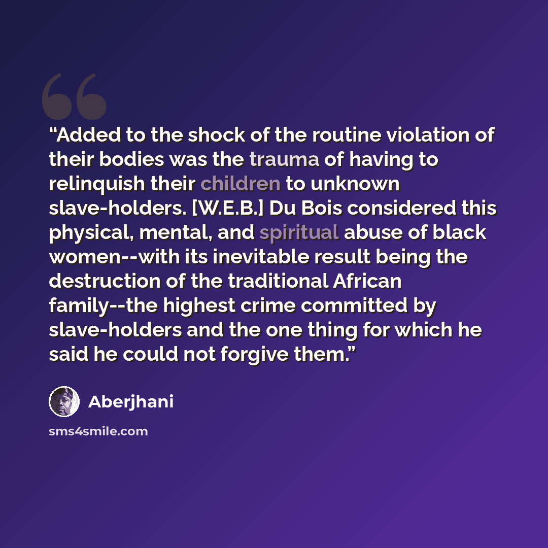 “Added to the shock of the routine violation of their bodies was the trauma of having to relinquish their children to unknown slave-holders. [W.E.B.] Du Bois considered this physical, mental, and spiritual abuse of black women--with its inevitable result being the destruction of the traditional…” quote by Aberjhani