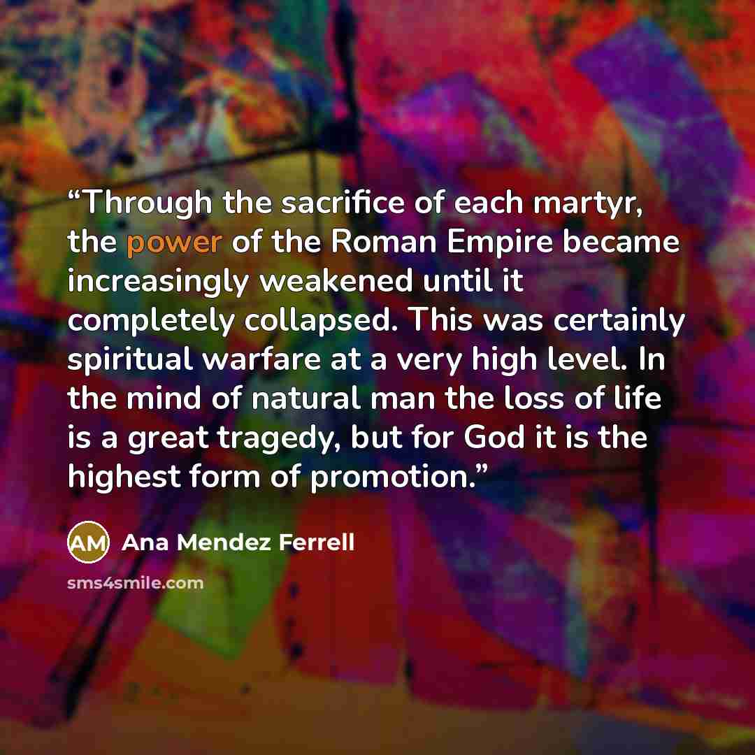 “Through the sacrifice of each martyr, the power of the Roman Empire became increasingly weakened until it completely collapsed. This was certainly spiritual warfare at a very high level. In the mind of natural man the loss of life is a great tragedy, but for God it is the highest form of promotion.” quote by Ana Mendez Ferrell