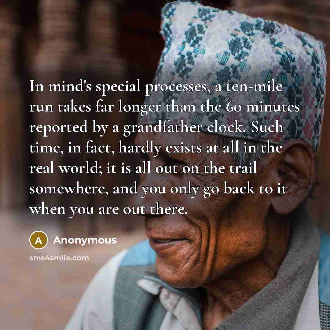 “In mind's special processes, a ten-mile run takes far longer than the 60 minutes reported by a grandfather clock. Such time, in fact, hardly exists at all in the real world; it is all out on the trail somewhere, and you only go back to it when you are out there.” quote by Anonymous