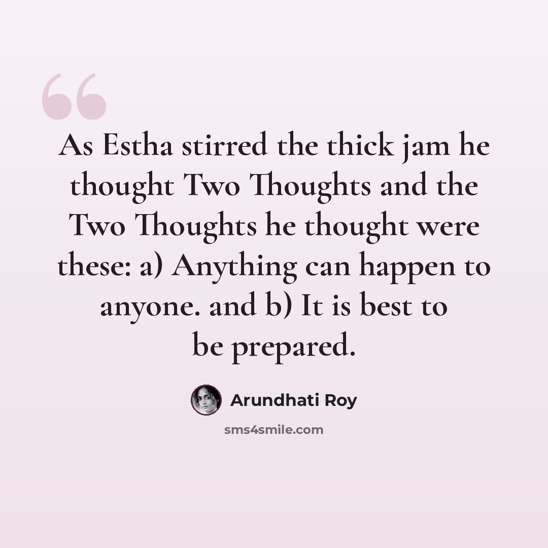 “As Estha stirred the thick jam he thought Two Thoughts and the Two Thoughts he thought were these: a) Anything can happen to anyone. and b) It is best to be prepared.” quote by Arundhati Roy