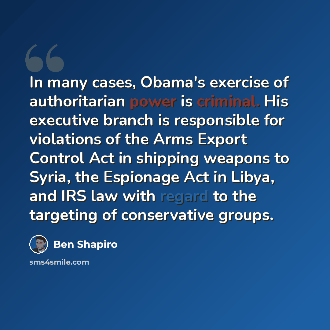 “In many cases, Obama's exercise of authoritarian power is criminal. His executive branch is responsible for violations of the Arms Export Control Act in shipping weapons to Syria, the Espionage Act in Libya, and IRS law with regard to the targeting of conservative groups.” quote by Ben Shapiro