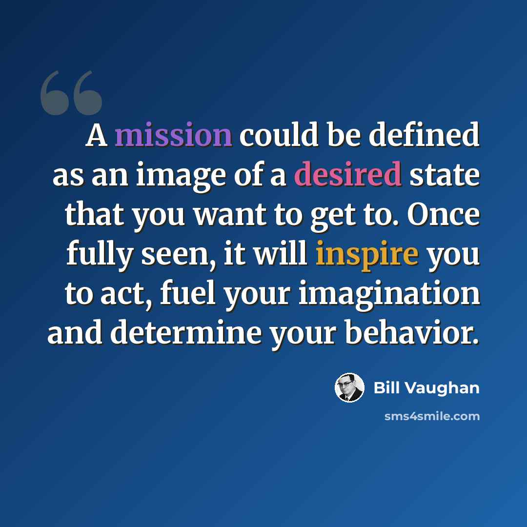“A mission could be defined as an image of a desired state that you want to get to. Once fully seen, it will inspire you to act, fuel your imagination and determine your behavior.” quote by Bill Vaughan