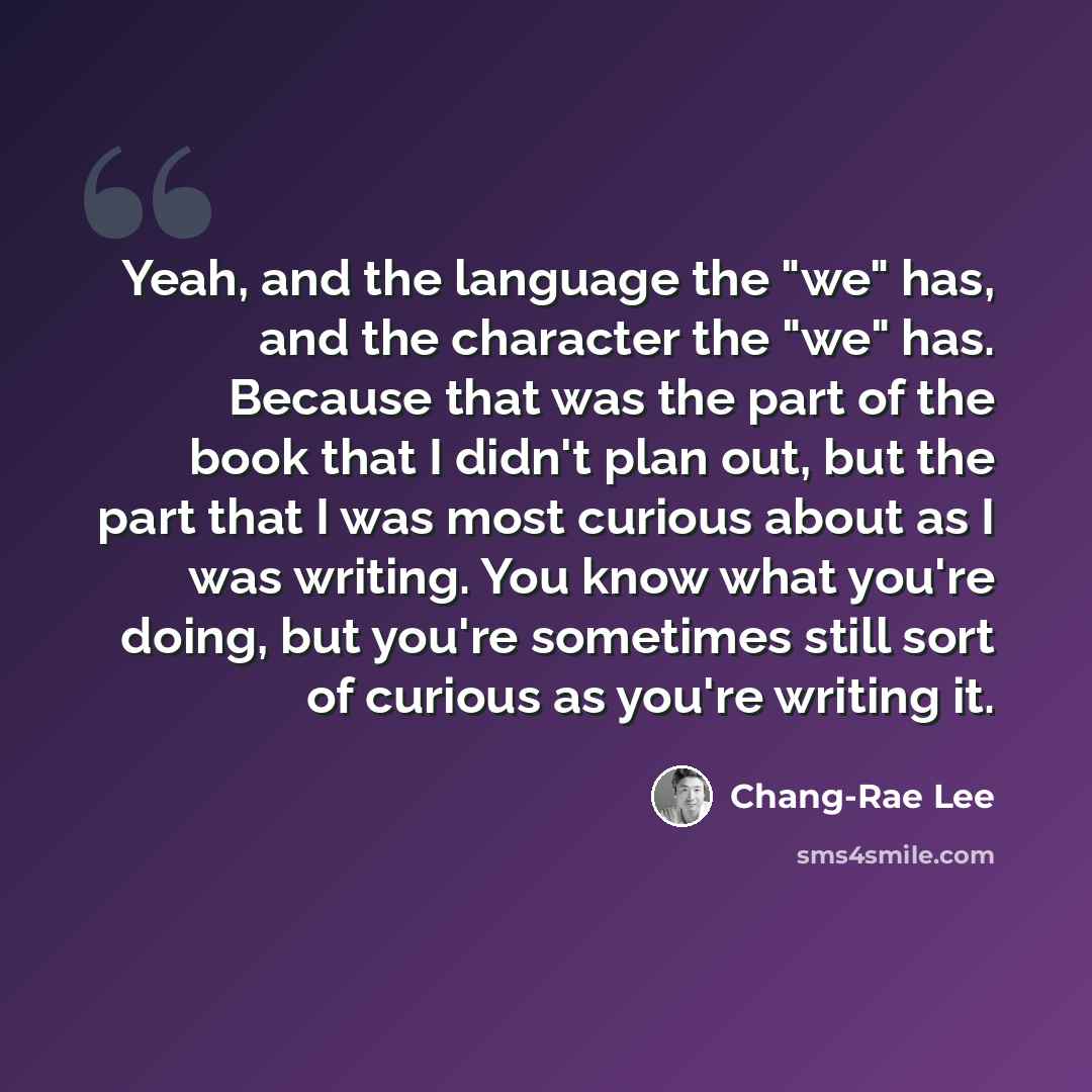 “Yeah, and the language the "we" has, and the character the "we" has. Because that was the part of the book that I didn't plan out, but the part that I was most curious about as I was writing. You know what you're doing, but you're sometimes still sort of curious as you're writing it.” quote by Chang-Rae Lee