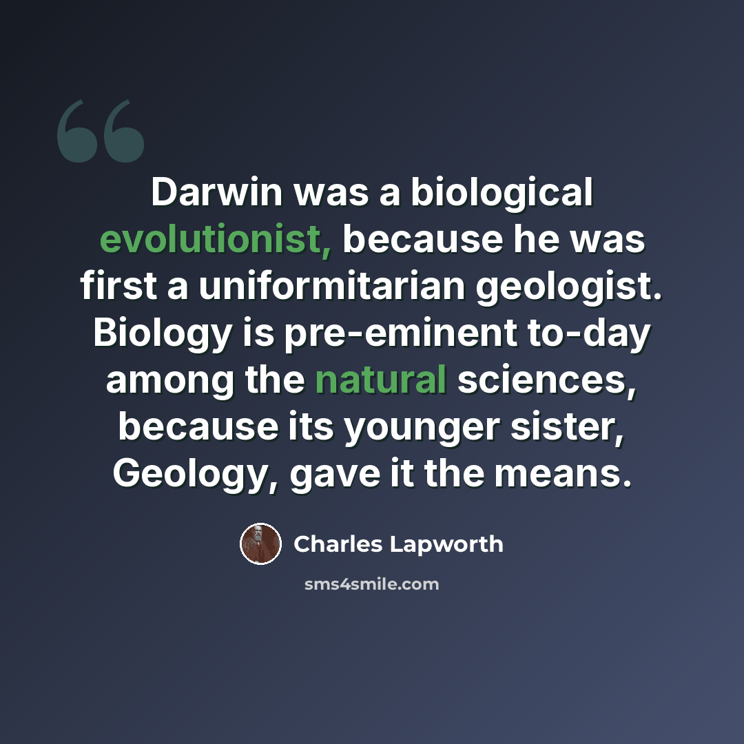 “Darwin was a biological evolutionist, because he was first a uniformitarian geologist. Biology is pre-eminent to-day among the natural sciences, because its younger sister, Geology, gave it the means.” quote by Charles Lapworth