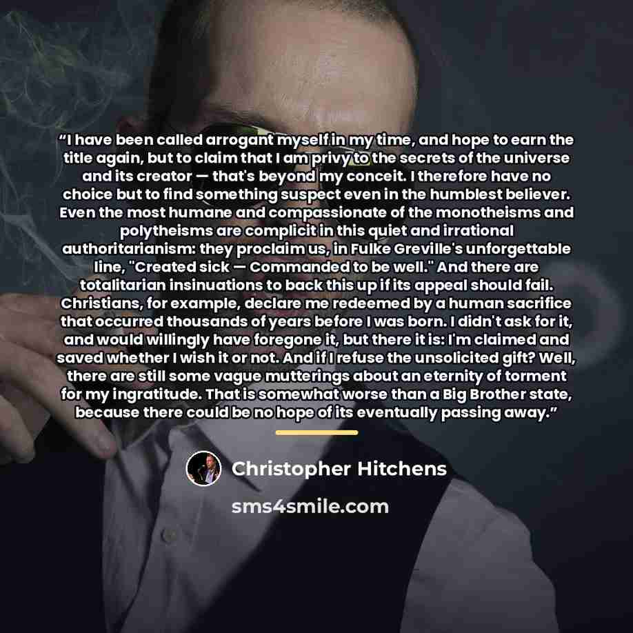 “I have been called arrogant myself in my time, and hope to earn the title again, but to claim that I am privy to the secrets of the universe and its creator — that's beyond my conceit. I therefore have no choice but to find something suspect even in the humblest believer. Even the most humane and…” quote by Christopher Hitchens
