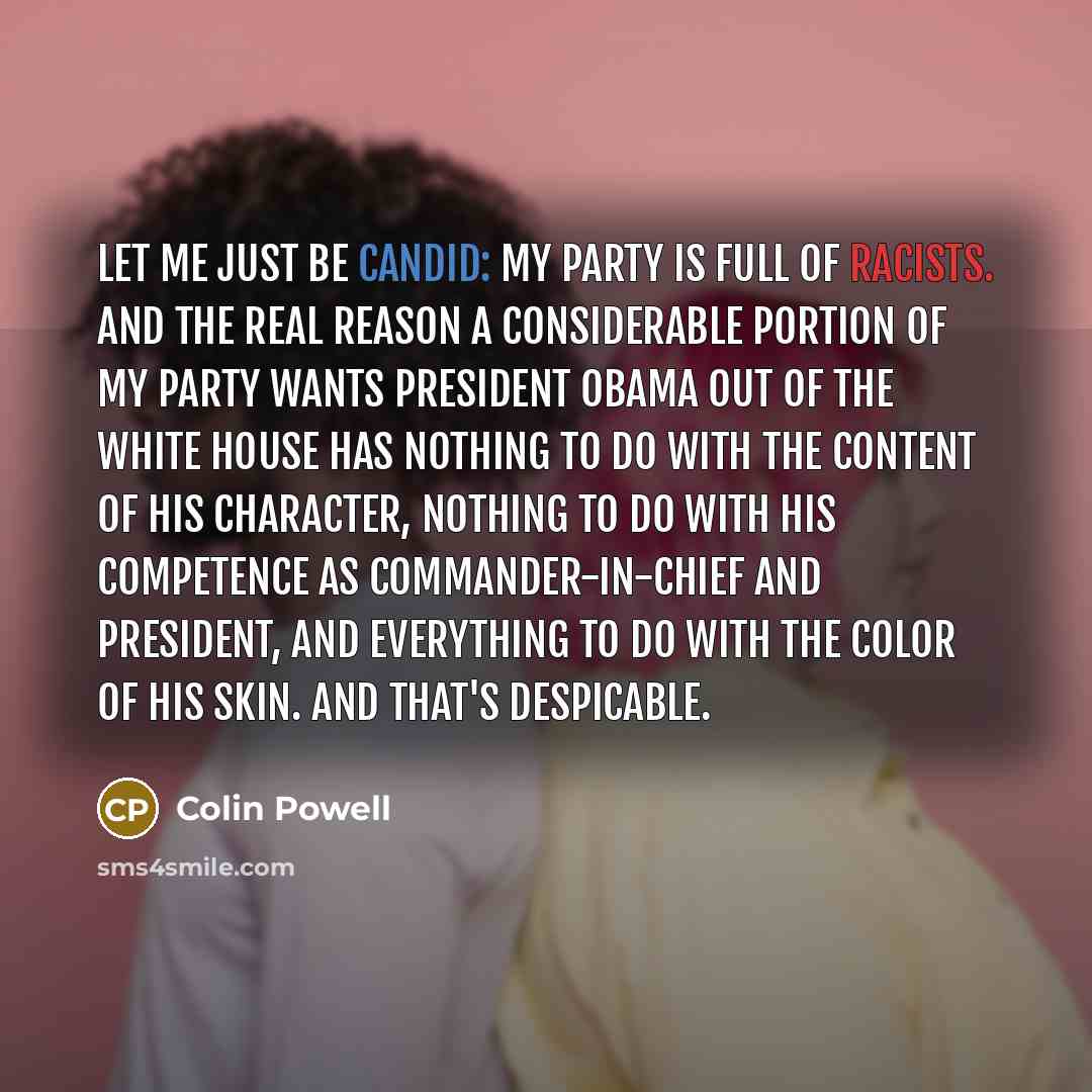 “Let me just be candid: My party is full of racists. And the real reason a considerable portion of my party wants President Obama out of the White House has nothing to do with the content of his character, nothing to do with his competence as commander-in-chief and president, and everything to do…” quote by Colin Powell