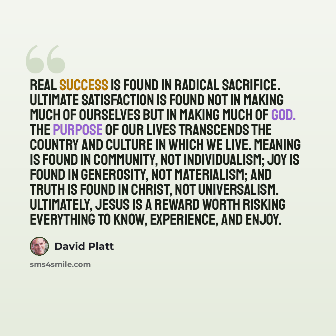 “Real success is found in radical sacrifice. Ultimate satisfaction is found not in making much of ourselves but in making much of God. The purpose of our lives transcends the country and culture in which we live. Meaning is found in community, not individualism; joy is found in generosity, not…” quote by David Platt