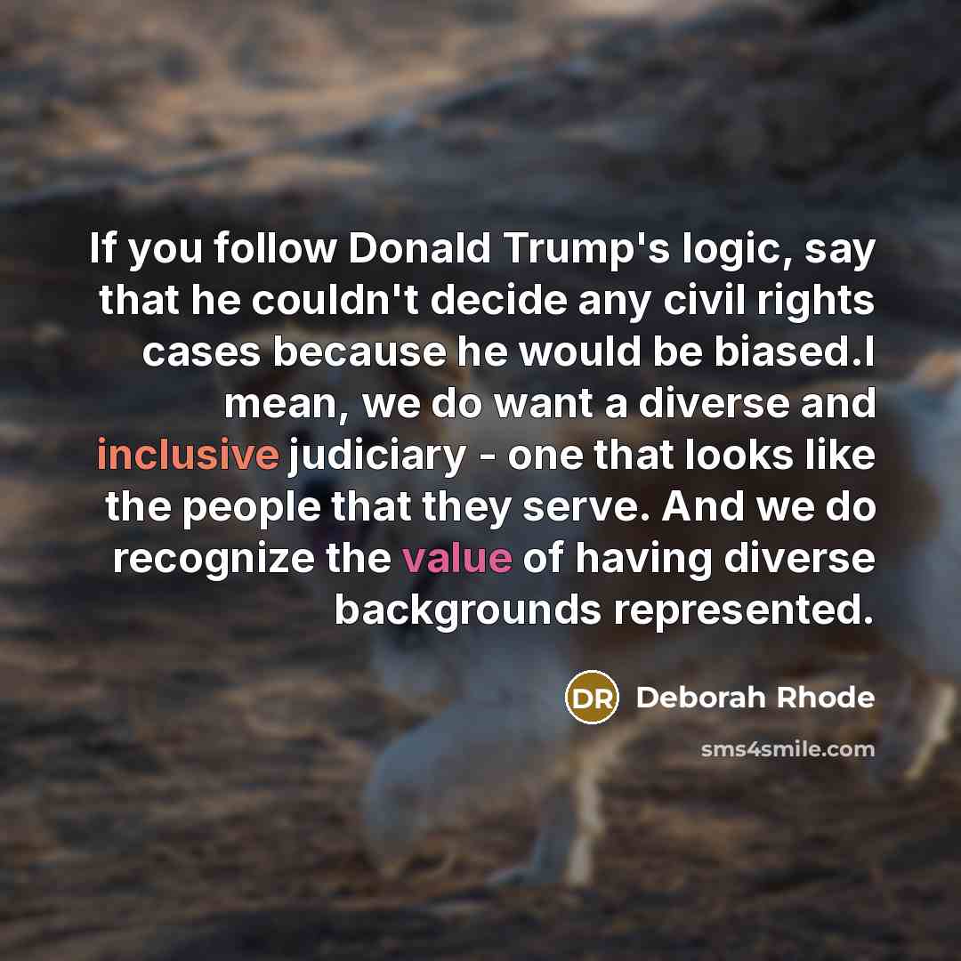 “If you follow Donald Trump's logic, say that he couldn't decide any civil rights cases because he would be biased.I mean, we do want a diverse and inclusive judiciary - one that looks like the people that they serve. And we do recognize the value of having diverse backgrounds represented.” quote by Deborah Rhode