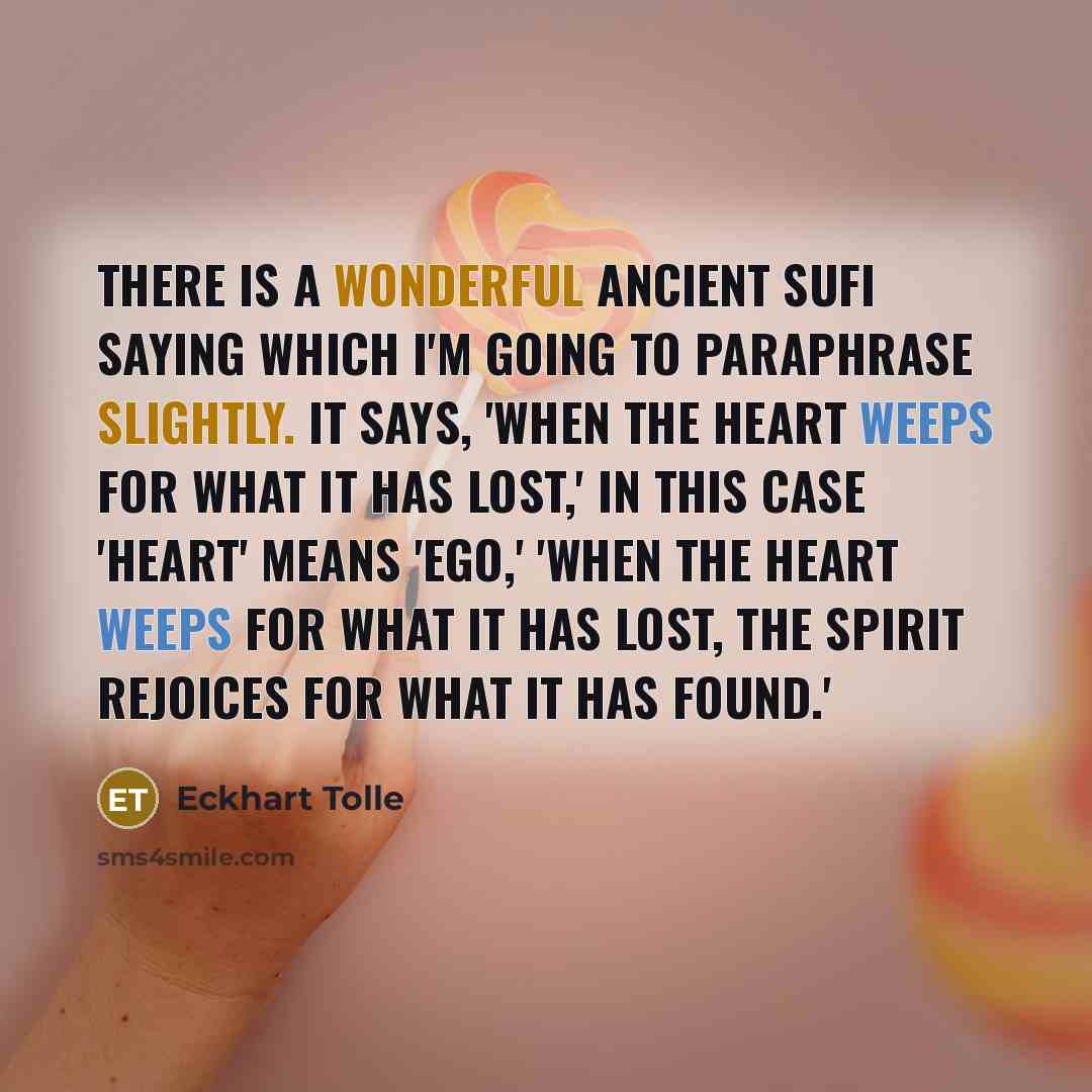 “There is a wonderful ancient Sufi saying which I'm going to paraphrase slightly. It says, 'When the heart weeps for what it has lost,' in this case 'heart' means 'ego,' 'when the heart weeps for what it has lost, the spirit rejoices for what it has found.'” quote by Eckhart Tolle