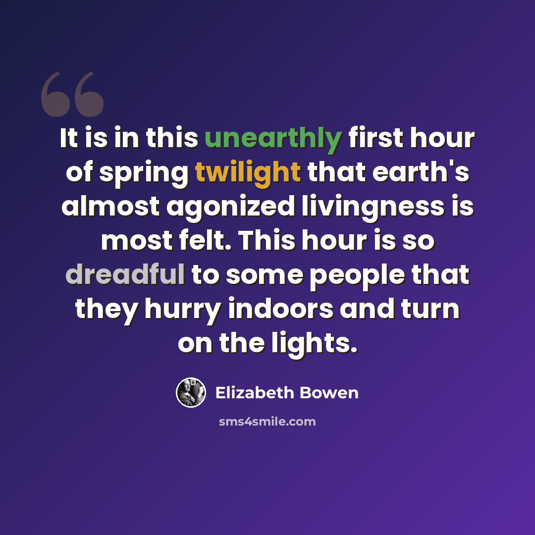 “It is in this unearthly first hour of spring twilight that earth's almost agonized livingness is most felt. This hour is so dreadful to some people that they hurry indoors and turn on the lights.” quote by Elizabeth Bowen