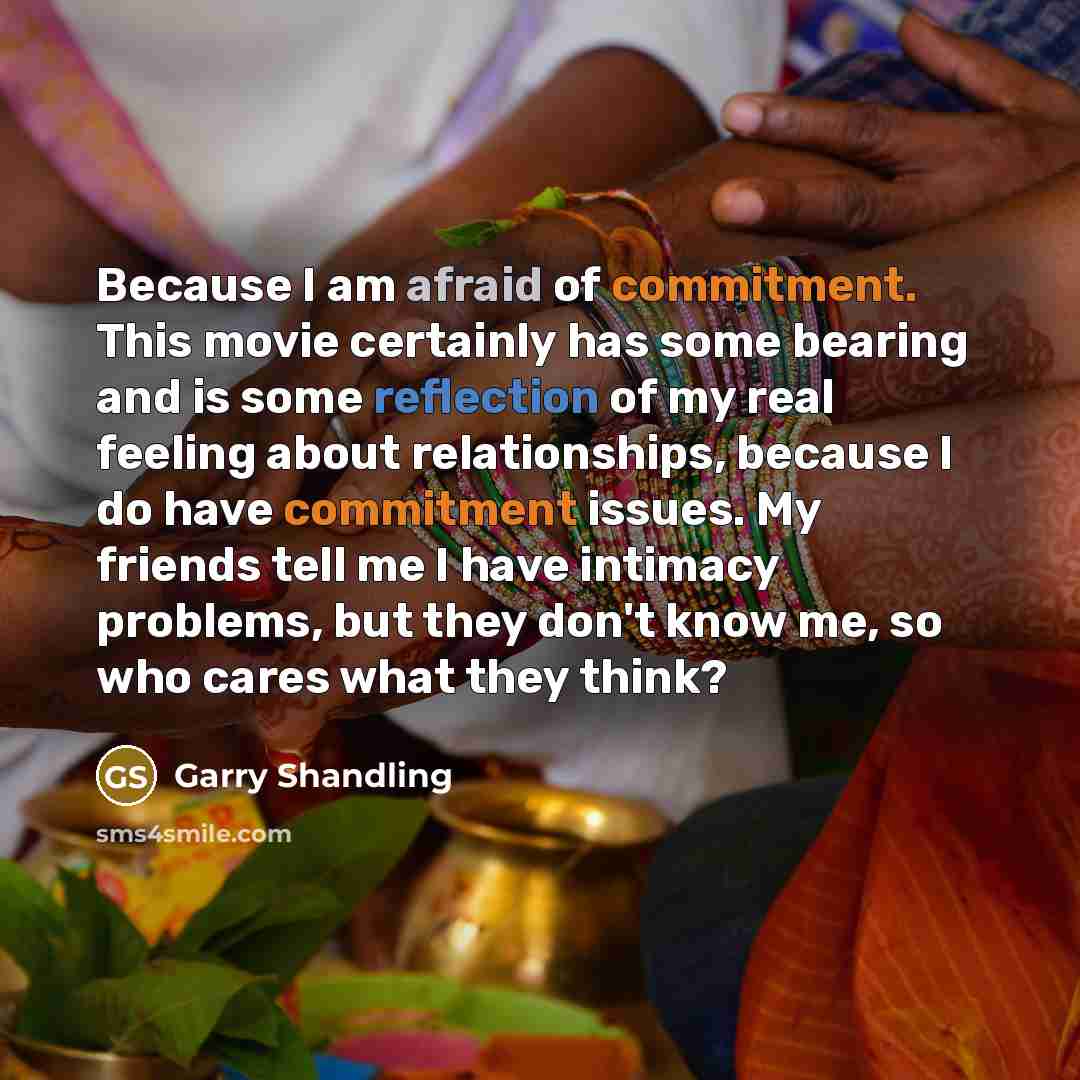 “Because I am afraid of commitment. This movie certainly has some bearing and is some reflection of my real feeling about relationships, because I do have commitment issues. My friends tell me I have intimacy problems, but they don't know me, so who cares what they think?” quote by Garry Shandling