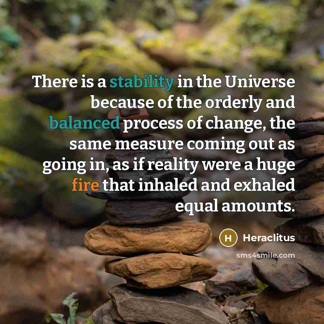 “There is a stability in the Universe because of the orderly and balanced process of change, the same measure coming out as going in, as if reality were a huge fire that inhaled and exhaled equal amounts.” quote by Heraclitus