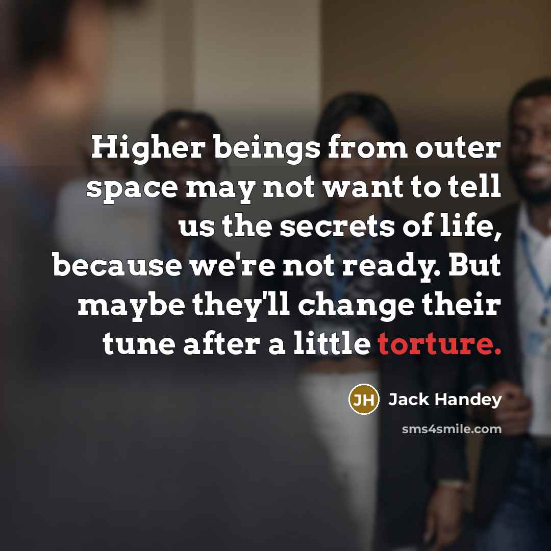 “Higher beings from outer space may not want to tell us the secrets of life, because we're not ready. But maybe they'll change their tune after a little torture.” quote by Jack Handey