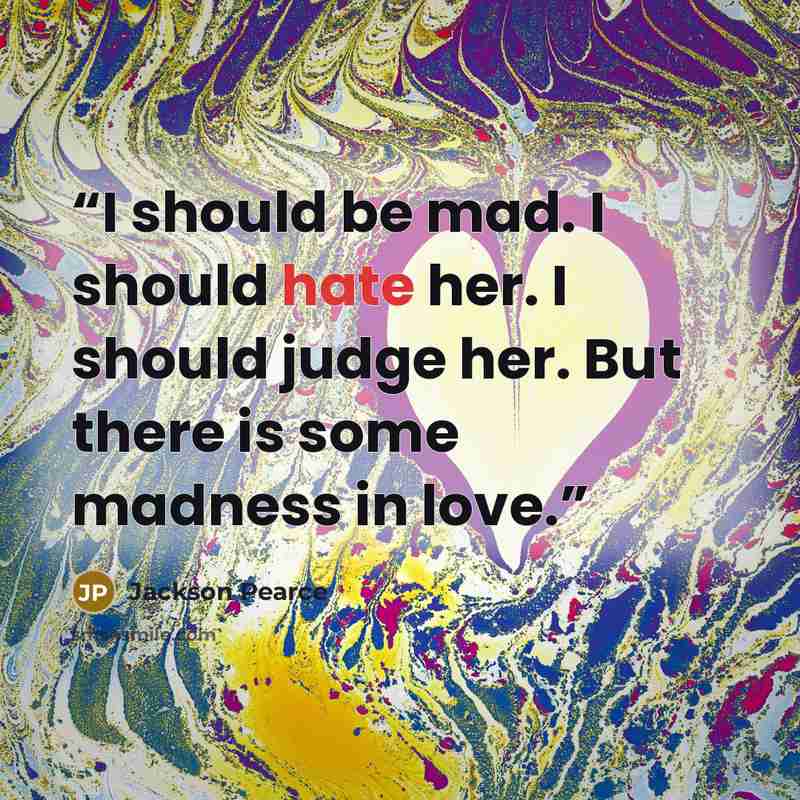 “I should be mad. I should hate her. I should judge her. But there is some madness in love.” quote by Jackson Pearce