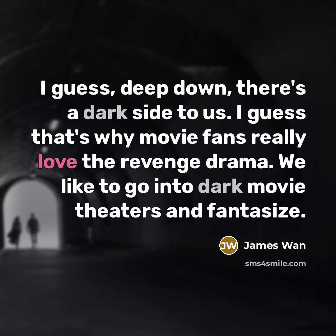 “I guess, deep down, there's a dark side to us. I guess that's why movie fans really love the revenge drama. We like to go into dark movie theaters and fantasize.” quote by James Wan