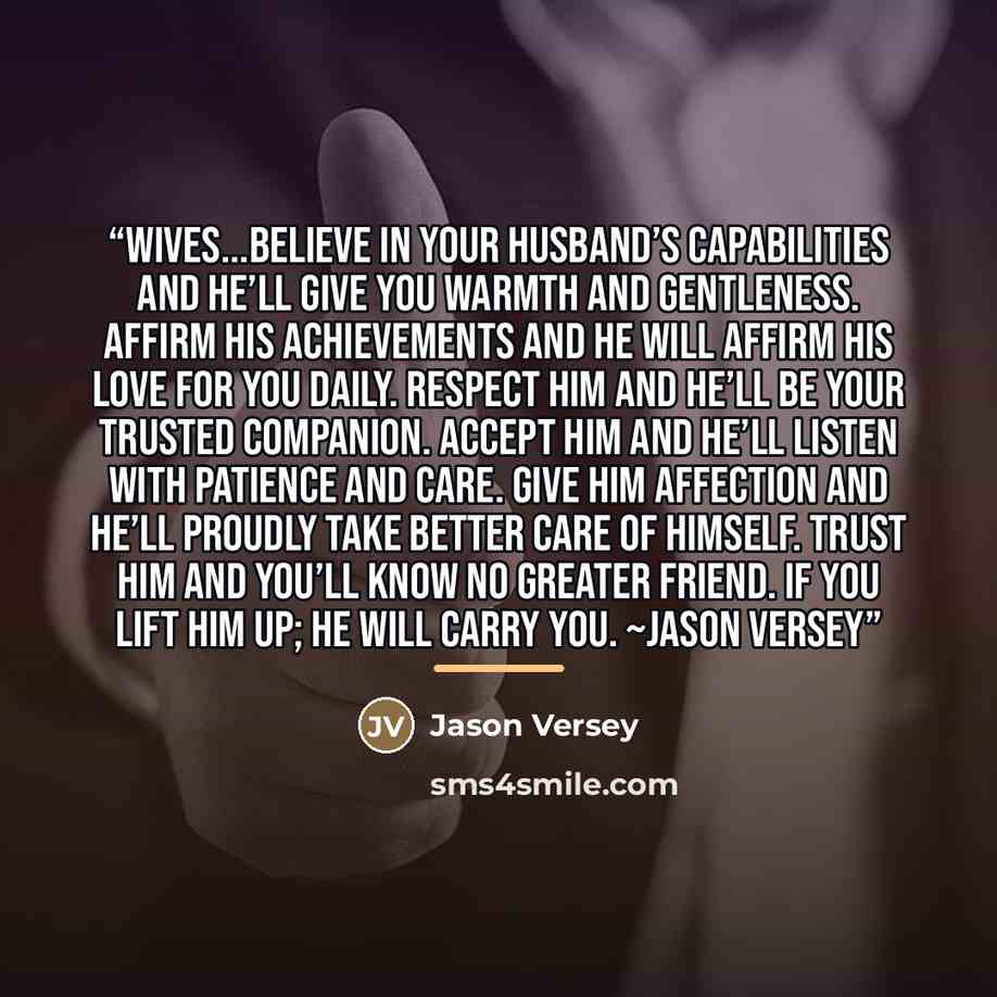 “Wives...believe in your husband’s capabilities and he’ll give you warmth and gentleness. Affirm his achievements and he will affirm his love for you daily. Respect him and he’ll be your trusted companion. Accept him and he’ll listen with patience and care. Give him affection and he’ll proudly take…” quote by Jason Versey