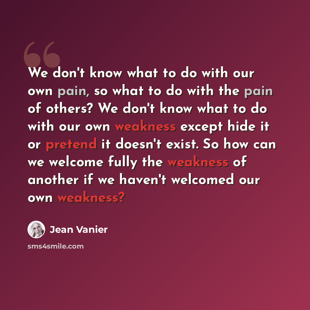 “We don't know what to do with our own pain, so what to do with the pain of others? We don't know what to do with our own weakness except hide it or pretend it doesn't exist. So how can we welcome fully the weakness of another if we haven't welcomed our own weakness?” quote by Jean Vanier