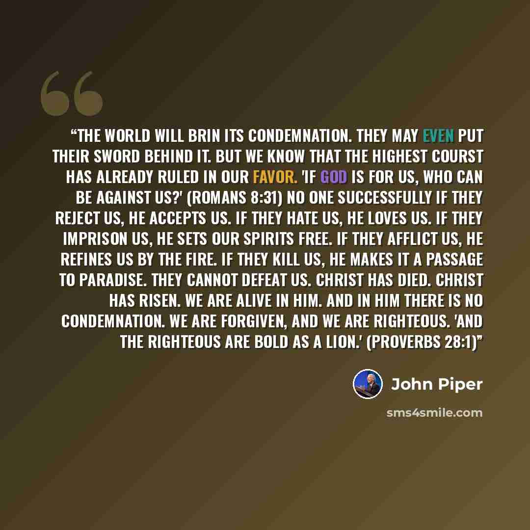 “The world will brin its condemnation. They may even put their sword behind it. But we know that the highest courst has already ruled in our favor. 'If God is for us, who can be against us?' (Romans 8:31) No one successfully If they reject us, he accepts us. If they hate us, he loves us. If they…” quote by John Piper