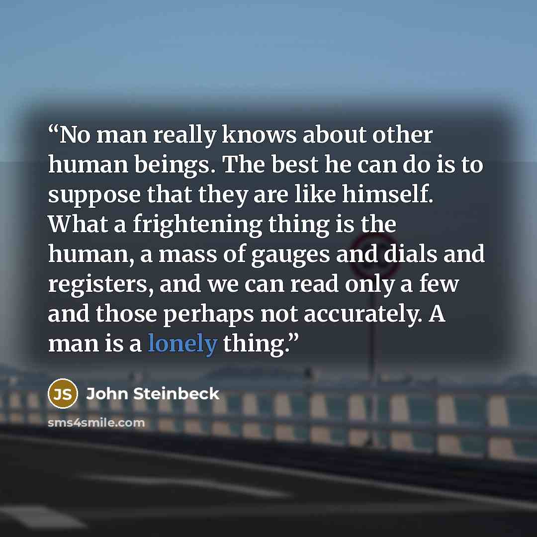 “No man really knows about other human beings. The best he can do is to suppose that they are like himself. What a frightening thing is the human, a mass of gauges and dials and registers, and we can read only a few and those perhaps not accurately. A man is a lonely thing.” quote by John Steinbeck