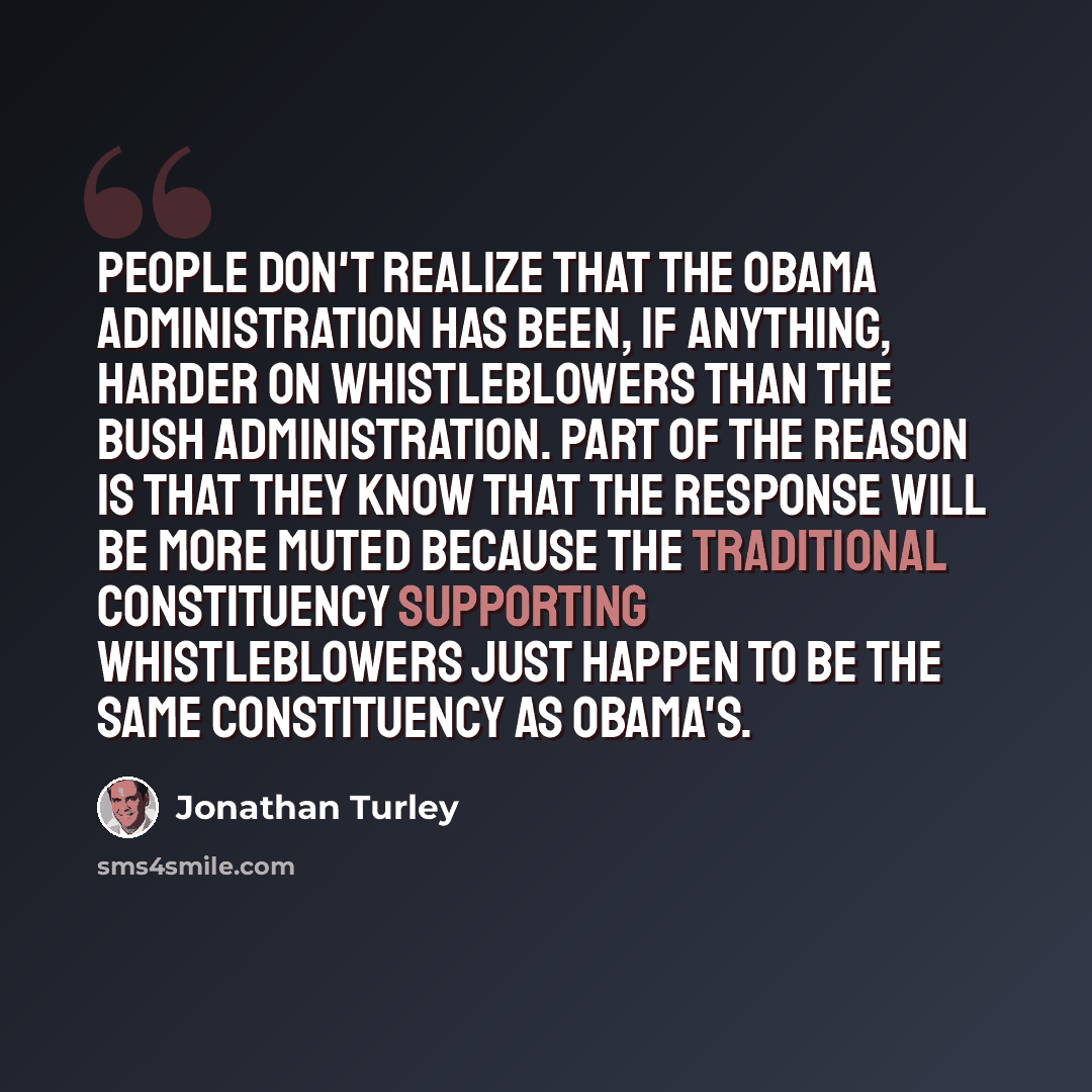 “People don't realize that the Obama Administration has been, if anything, harder on whistleblowers than the Bush Administration. Part of the reason is that they know that the response will be more muted because the traditional constituency supporting whistleblowers just happen to be the same…” quote by Jonathan Turley