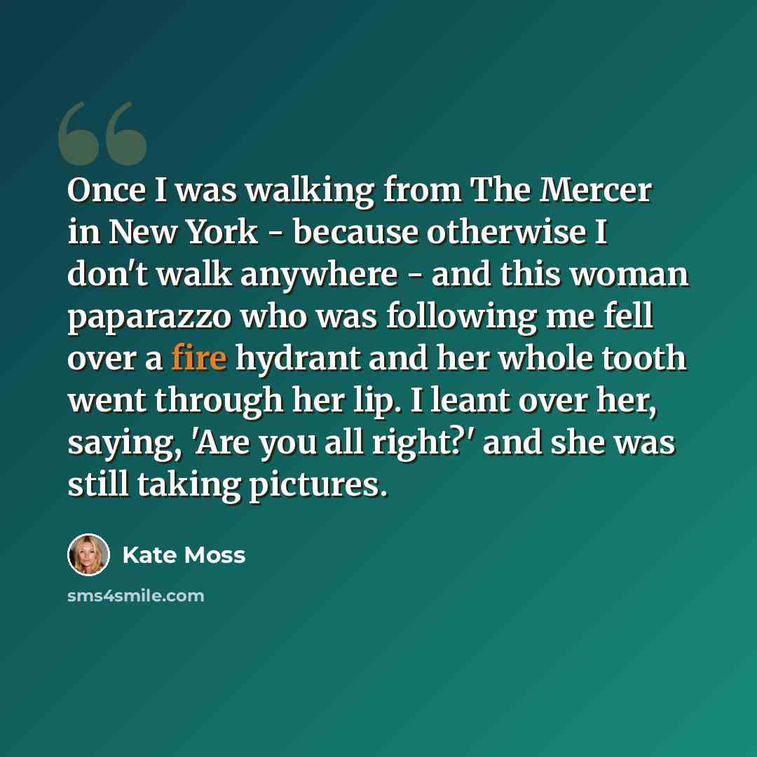 “Once I was walking from The Mercer in New York - because otherwise I don't walk anywhere - and this woman paparazzo who was following me fell over a fire hydrant and her whole tooth went through her lip. I leant over her, saying, 'Are you all right?' and she was still taking pictures.” quote by Kate Moss